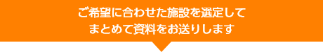 ご希望に合わせた施設を選定してまとめて資料をお送りします